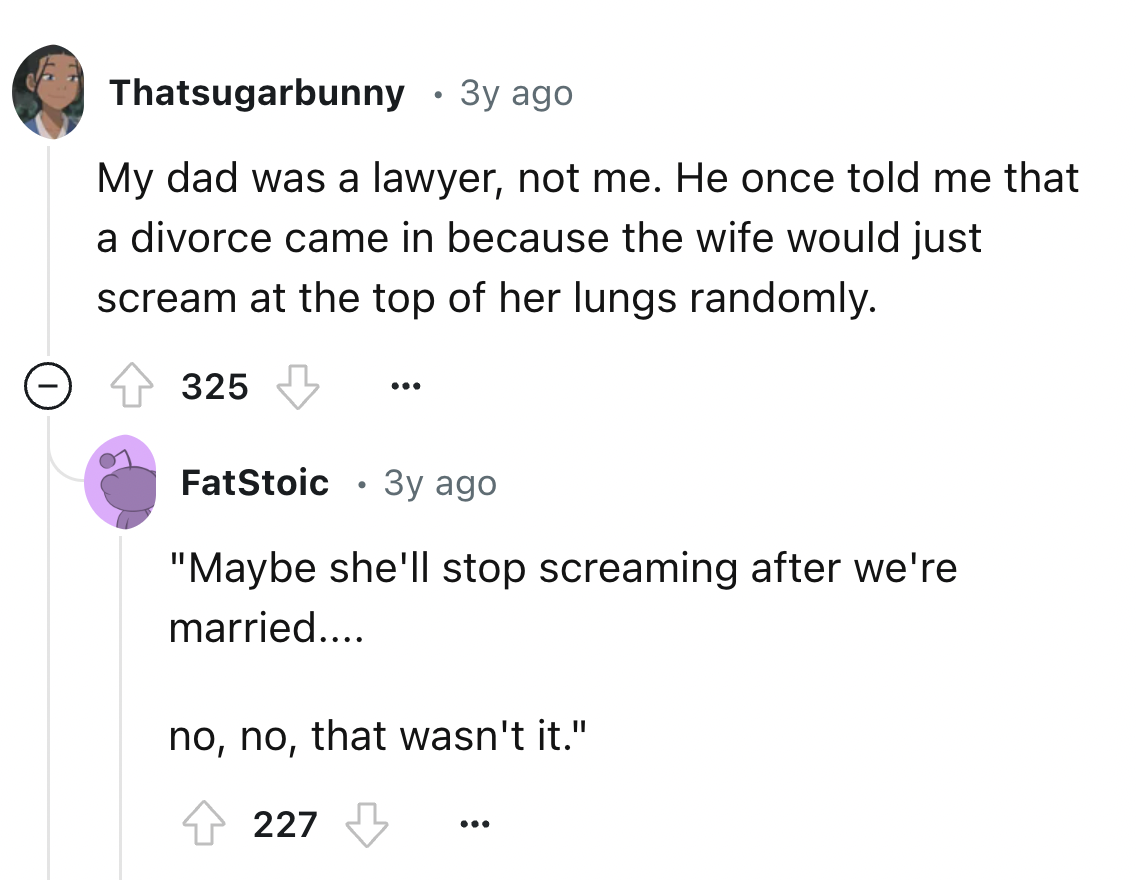 screenshot - Thatsugarbunny 3y ago My dad was a lawyer, not me. He once told me that a divorce came in because the wife would just scream at the top of her lungs randomly. 325 ... FatStoic 3y ago "Maybe she'll stop screaming after we're married.... no, no